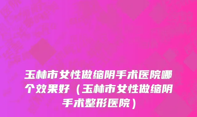玉林市女性做缩阴手术医院哪个效果好（玉林市女性做缩阴手术整形医院）