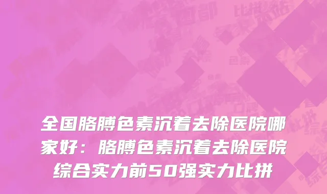 全国胳膊色素沉着去除医院哪家好：胳膊色素沉着去除医院综合实力前50强实力比拼