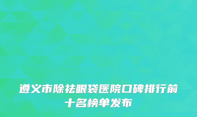 遵义市除祛眼袋医院口碑排行前十名榜单发布