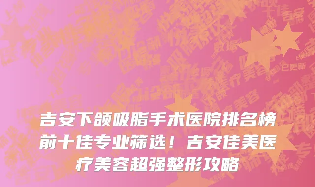 吉安下颌吸脂手术医院排名榜前十佳专业筛选!吉安佳美医疗美容超强整形攻略