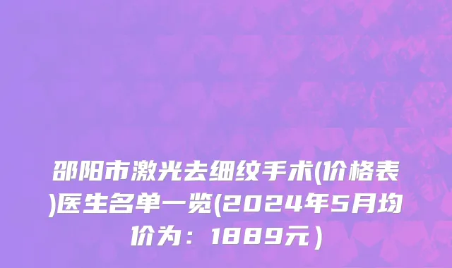 邵阳市激光去细纹手术(价格表)医生名单一览(2024年5月均价为：1889元）