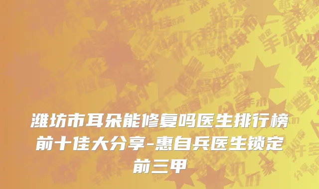 潍坊市耳朵能修复吗医生排行榜前十佳大分享-惠自兵医生锁定前三甲