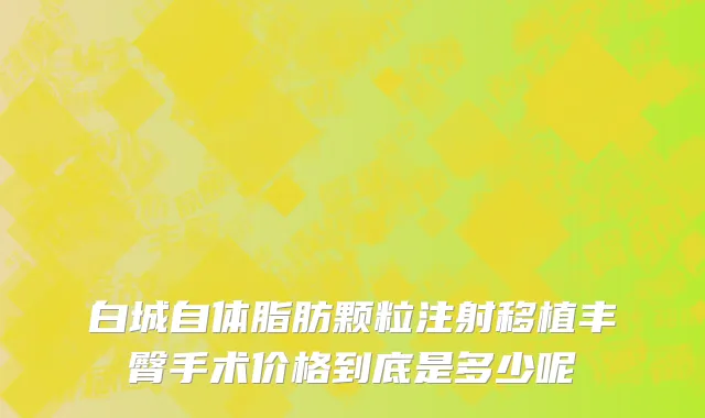 白城自体脂肪颗粒注射移植丰臀手术价格到底是多少呢