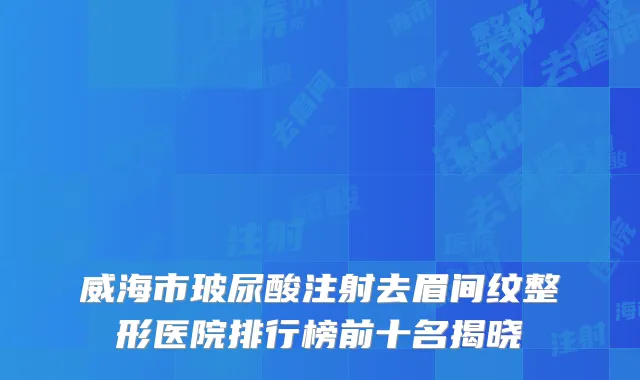 威海市玻尿酸注射去眉间纹整形医院排行榜前十名揭晓