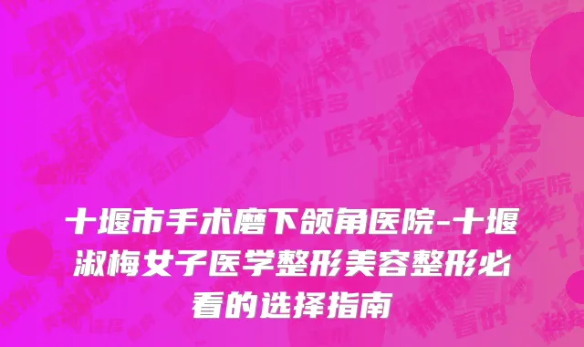 十堰市手术磨下颌角医院-十堰淑梅女子医学整形美容整形必看的选择指南