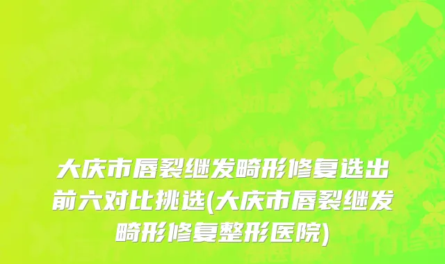 大庆市唇裂继发畸形修复选出前六对比挑选(大庆市唇裂继发畸形修复整形医院)