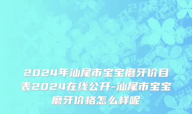 2024年汕尾市宝宝磨牙价目表2024在线公开-汕尾市宝宝磨牙价格怎么样呢
