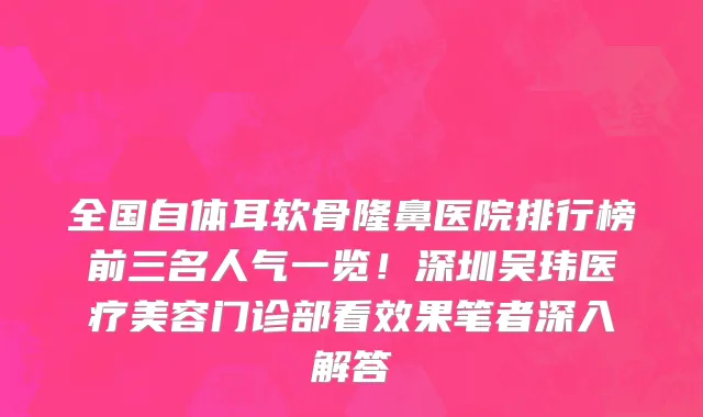 全国自体耳软骨隆鼻医院排行榜前三名人气一览！深圳吴玮医疗美容门诊部看效果笔者深入解答