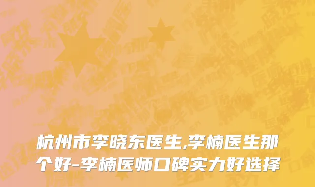 杭州市李晓东医生,李楠医生那个好-李楠医师口碑实力好选择