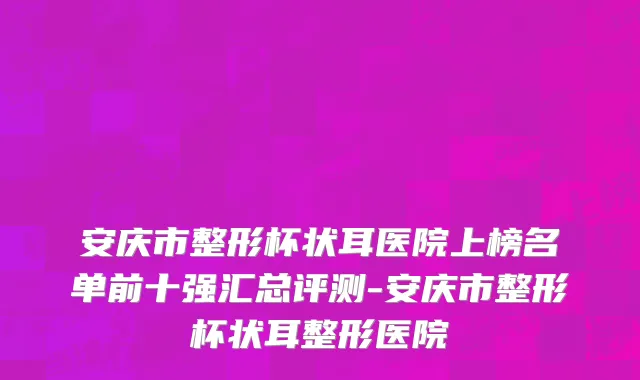 安庆市整形杯状耳医院上榜名单前十强汇总评测-安庆市整形杯状耳整形医院