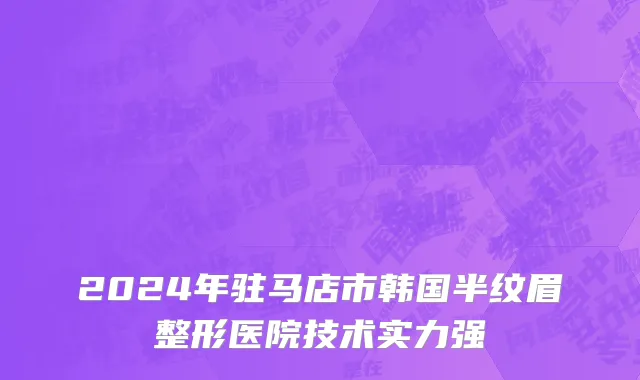 2024年驻马店市韩国半纹眉整形医院技术实力强