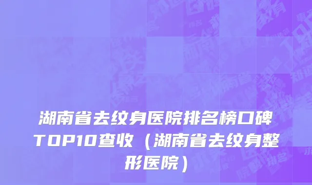 湖南省去纹身医院排名榜口碑TOP10查收（湖南省去纹身整形医院）