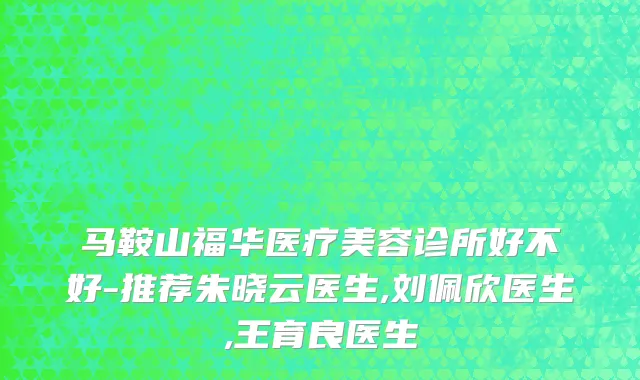 马鞍山福华医疗美容诊所好不好-推荐朱晓云医生,刘佩欣医生,王育良医生