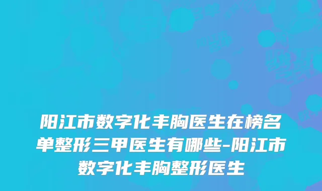 阳江市数字化丰胸医生在榜名单整形三甲医生有哪些-阳江市数字化丰胸整形医生