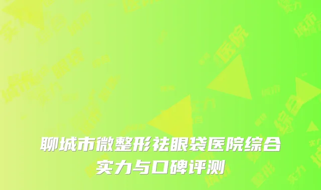 聊城市微整形祛眼袋医院综合实力与口碑评测
