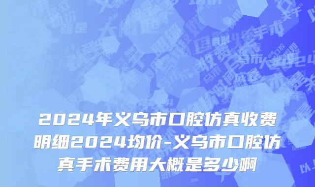 2024年义乌市口腔仿真收费明细2024均价-义乌市口腔仿真手术费用大概是多少啊