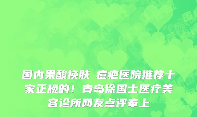 国内果酸换肤袪痘疤医院推荐十家正规的!青岛徐国士医疗美容诊所网友点评奉上