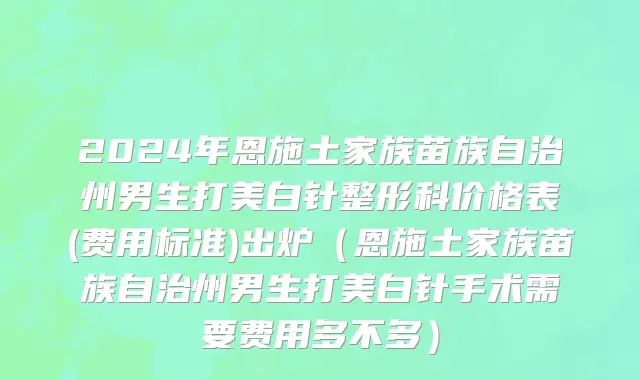 2024年恩施土家族苗族自治州男生打美白针整形科价格表(费用标准)出炉（恩施土家族苗族自治州男生打美白针手术需要费用多不多）