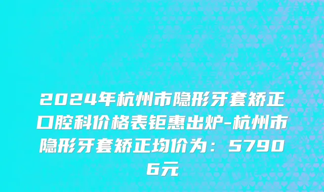 2024年杭州市隐形牙套矫正口腔科价格表钜惠出炉-杭州市隐形牙套矫正均价为：57906元