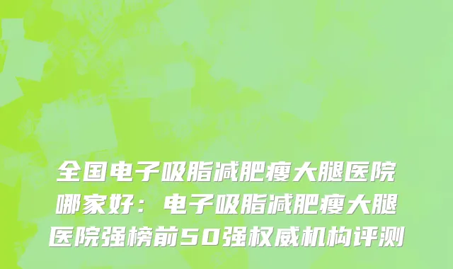 全国电子吸脂减肥瘦大腿医院哪家好：电子吸脂减肥瘦大腿医院强榜前50强权威机构评测