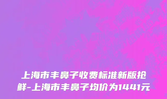 上海市丰鼻子收费标准新版抢鲜-上海市丰鼻子均价为1441元