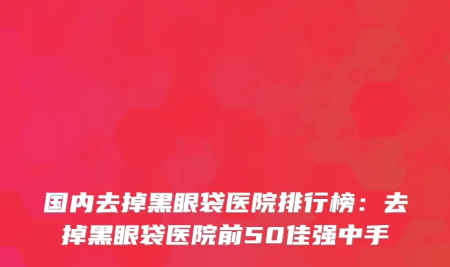 国内去掉黑眼袋医院排行榜：去掉黑眼袋医院前50佳强中手