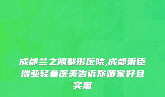 成都兰之隅整形医院,成都禾臣瑞亚轻奢医美告诉你哪家好且实惠