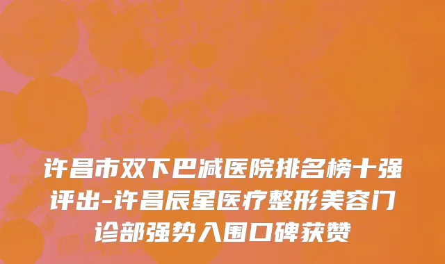 许昌市双下巴减医院排名榜十强评出-许昌辰星医疗整形美容门诊部强势入围口碑获赞