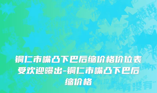 铜仁市嘴凸下巴后缩价格价位表受欢迎曝出-铜仁市嘴凸下巴后缩价格