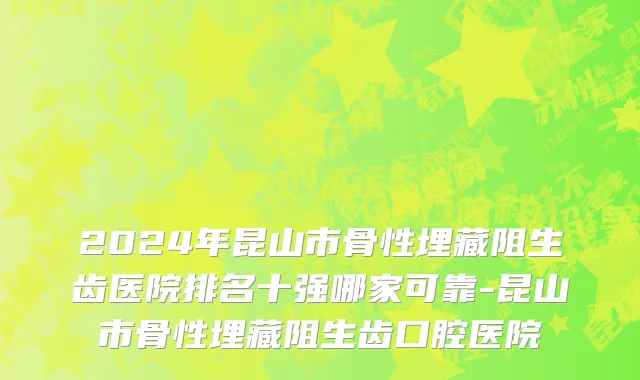 2024年昆山市骨性埋藏阻生齿医院排名十强哪家可靠-昆山市骨性埋藏阻生齿口腔医院