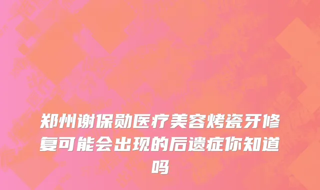 郑州谢保勋医疗美容烤瓷牙修复可能会出现的后遗症你知道吗