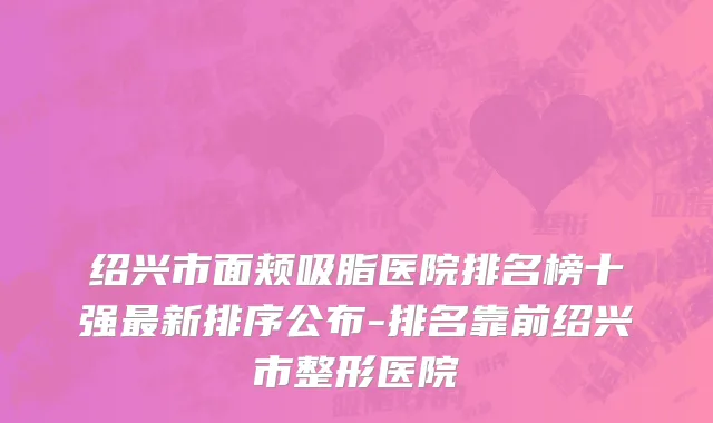 绍兴市面颊吸脂医院排名榜十强最新排序公布-排名靠前绍兴市整形医院
