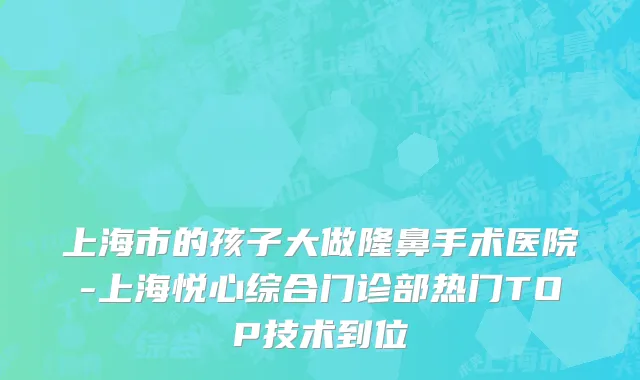 上海市的孩子大做隆鼻手术医院-上海悦心综合门诊部热门TOP技术到位