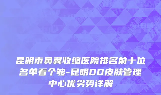 昆明市鼻翼收缩医院排名前十位名单看个够-昆明DD皮肤管理中心优劣势详解