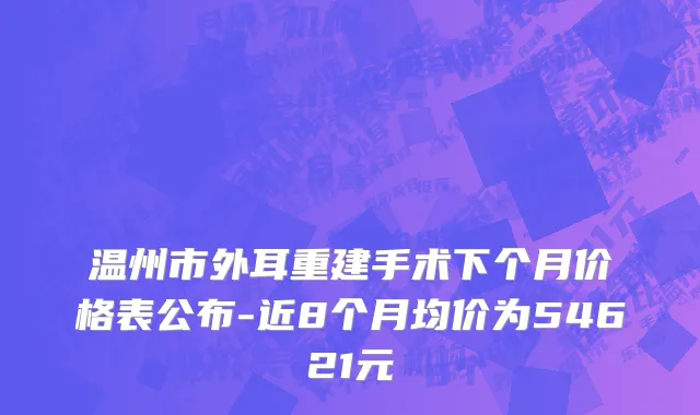 温州市外耳重建手术下个月价格表公布-近8个月均价为54621元