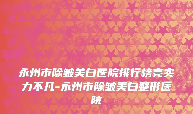 永州市除皱美白医院排行榜亮实力不凡-永州市除皱美白整形医院
