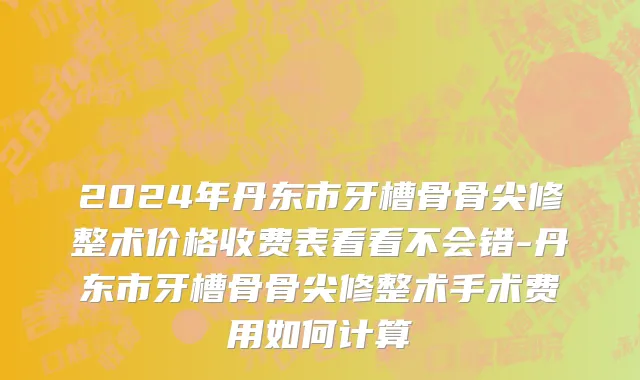2024年丹东市牙槽骨骨尖修整术价格收费表看看不会错-丹东市牙槽骨骨尖修整术手术费用如何计算