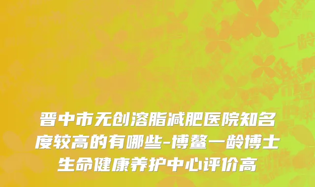 晋中市无创溶脂减肥医院知名度较高的有哪些-博鳌一龄博士生命健康养护中心评价高