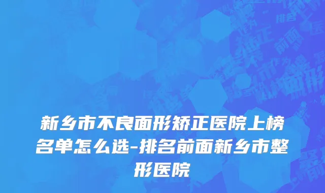 新乡市不良面形矫正医院上榜名单怎么选-排名前面新乡市整形医院