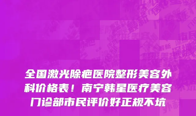 全国激光除疤医院整形美容外科价格表!南宁韩星医疗美容门诊部市民评价好正规不坑