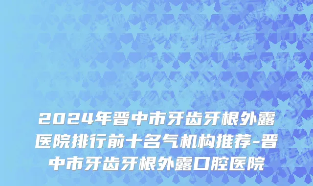 2024年晋中市牙齿牙根外露医院排行前十名气机构推荐-晋中市牙齿牙根外露口腔医院