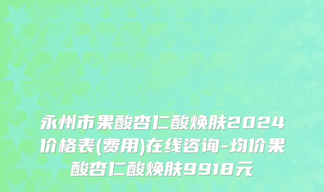 永州市果酸杏仁酸焕肤2024价格表(费用)在线咨询-均价果酸杏仁酸焕肤9918元