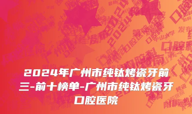 2024年广州市纯钛烤瓷牙前三-前十榜单-广州市纯钛烤瓷牙口腔医院
