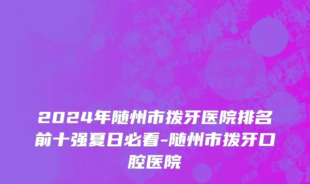 2024年随州市拨牙医院排名前十强夏日必看-随州市拨牙口腔医院