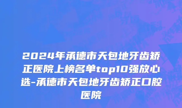 2024年承德市天包地牙齿矫正医院上榜名单top10强放心选-承德市天包地牙齿矫正口腔医院