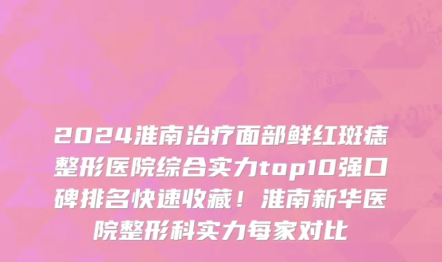 2024淮南治疗面部鲜红斑痣整形医院综合实力top10强口碑排名快速收藏!淮南新华医院整形科实力每家对比
