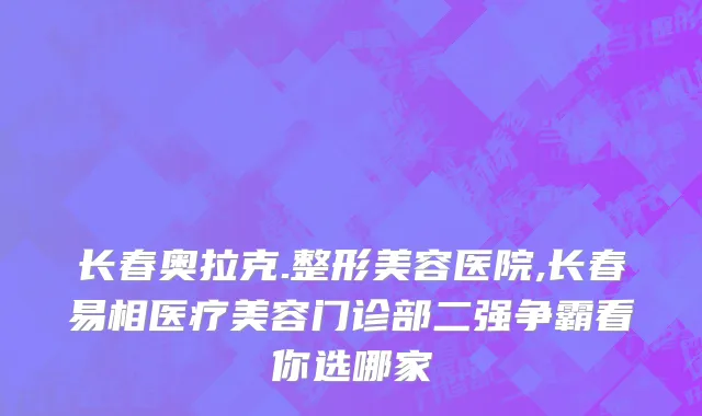 长春奥拉克.整形美容医院,长春易相医疗美容门诊部二强争霸看你选哪家