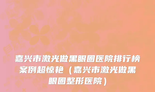 嘉兴市激光做黑眼圈医院排行榜案例超惊艳（嘉兴市激光做黑眼圈整形医院）
