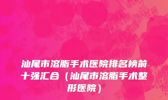 汕尾市溶脂手术医院排名榜前十强汇合（汕尾市溶脂手术整形医院）
