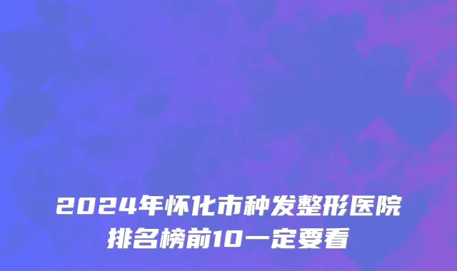 2024年怀化市种发整形医院排名榜前10一定要看